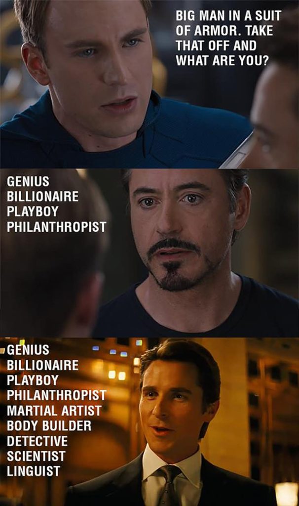 Captain: Big man in a suit of armor. Take that off and what are you? Iron Man: Genius, Billionaire, playboy, philanthropist. Batman: Genius, Billionaire, playboy, philanthropist, martial artist, body builder, detective, scientist, linguist