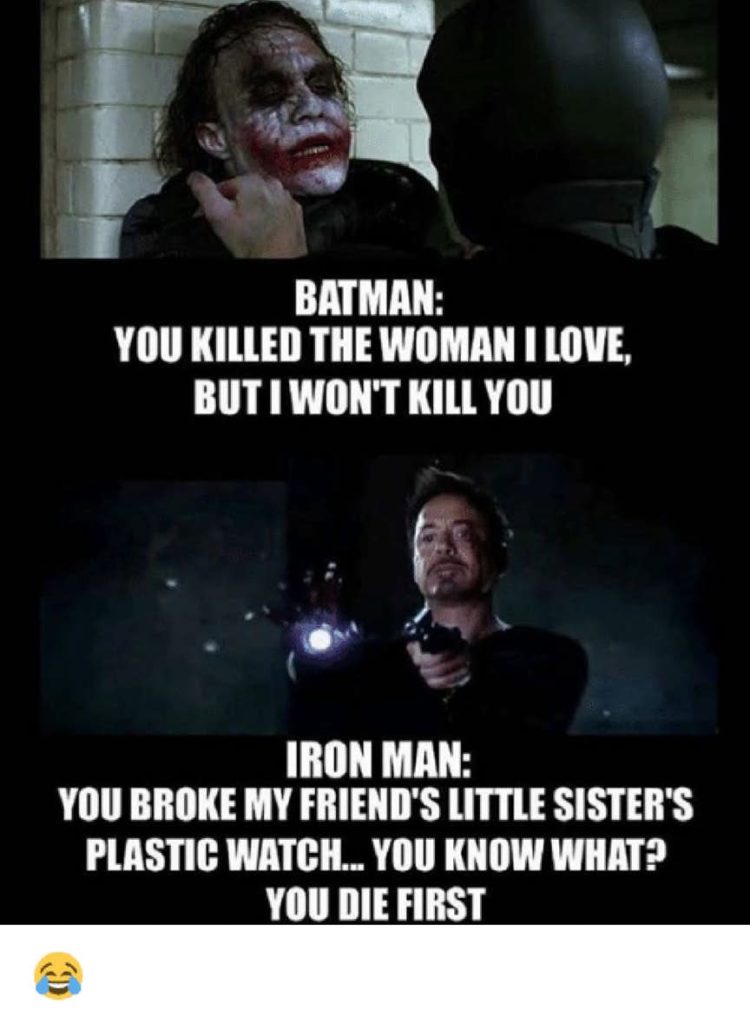 Batman (to villain): you killed the woman i love, but i won't kill you. Iron Man(to villain): you broke my friend;s little sister's plastic watch... you know what? you die first
